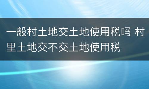 一般村土地交土地使用税吗 村里土地交不交土地使用税