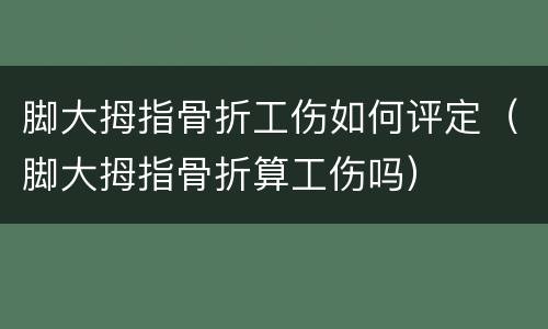 脚大拇指骨折工伤如何评定（脚大拇指骨折算工伤吗）