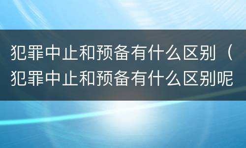 犯罪中止和预备有什么区别（犯罪中止和预备有什么区别呢）