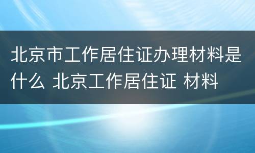 北京市工作居住证办理材料是什么 北京工作居住证 材料