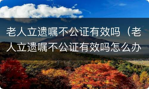 老人立遗嘱不公证有效吗（老人立遗嘱不公证有效吗怎么办）