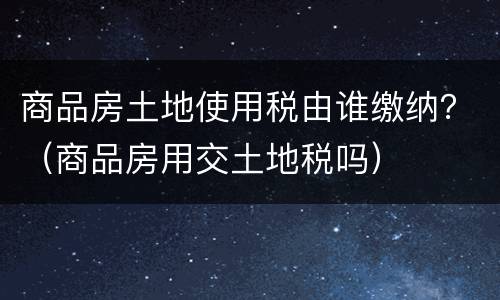 商品房土地使用税由谁缴纳？（商品房用交土地税吗）