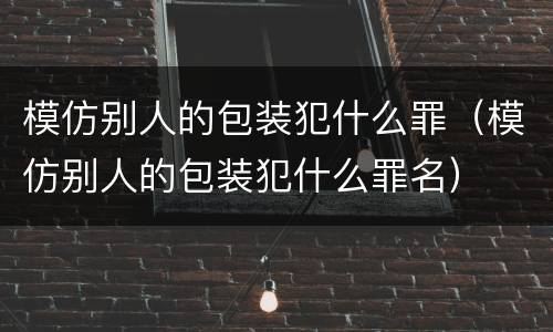 模仿别人的包装犯什么罪（模仿别人的包装犯什么罪名）