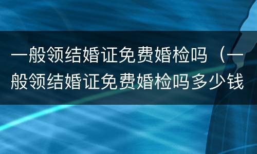 一般领结婚证免费婚检吗（一般领结婚证免费婚检吗多少钱）