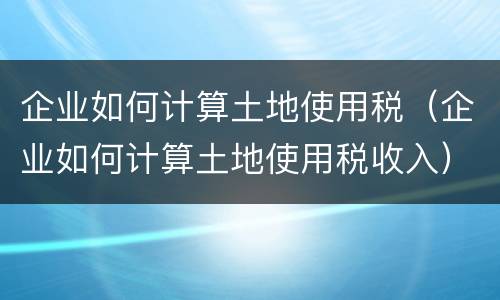 企业如何计算土地使用税（企业如何计算土地使用税收入）