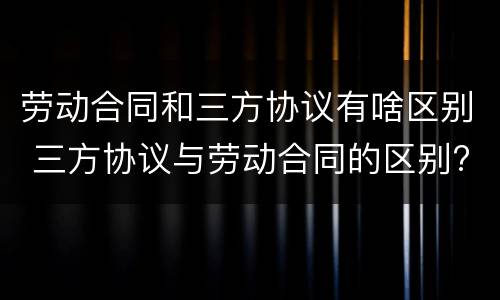 劳动合同和三方协议有啥区别 三方协议与劳动合同的区别?