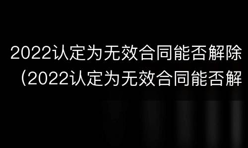 2022认定为无效合同能否解除（2022认定为无效合同能否解除呢）