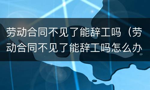 劳动合同不见了能辞工吗（劳动合同不见了能辞工吗怎么办）