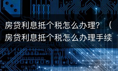 房贷利息抵个税怎么办理？（房贷利息抵个税怎么办理手续）
