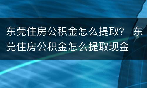 东莞住房公积金怎么提取？ 东莞住房公积金怎么提取现金