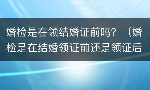 婚检是在领结婚证前吗？（婚检是在结婚领证前还是领证后）