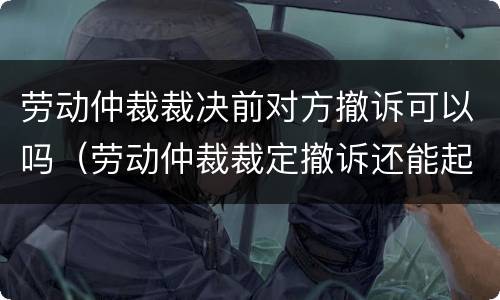 劳动仲裁裁决前对方撤诉可以吗（劳动仲裁裁定撤诉还能起诉吗）