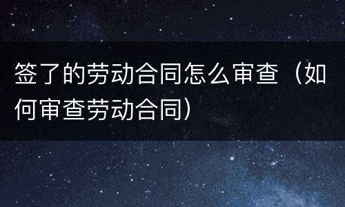 签了的劳动合同怎么审查（如何审查劳动合同）