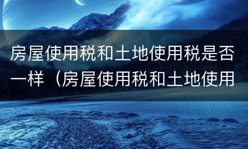 房屋使用税和土地使用税是否一样（房屋使用税和土地使用税是否一样收取）