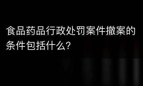 食品药品行政处罚案件撤案的条件包括什么？