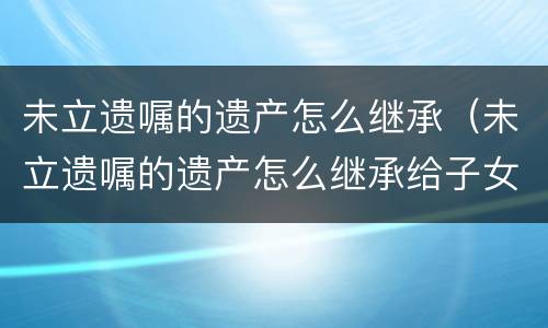 未立遗嘱的遗产怎么继承（未立遗嘱的遗产怎么继承给子女）