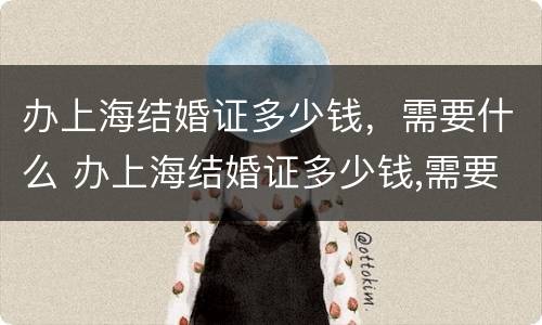 办上海结婚证多少钱，需要什么 办上海结婚证多少钱,需要什么材料