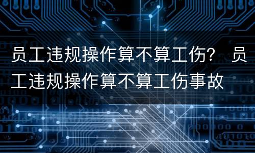 员工违规操作算不算工伤？ 员工违规操作算不算工伤事故