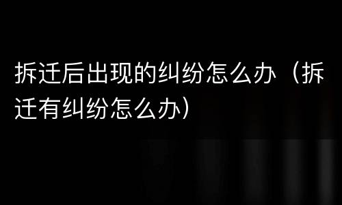 拆迁后出现的纠纷怎么办（拆迁有纠纷怎么办）