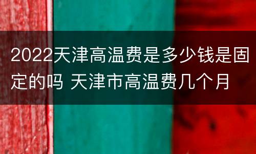 2022天津高温费是多少钱是固定的吗 天津市高温费几个月