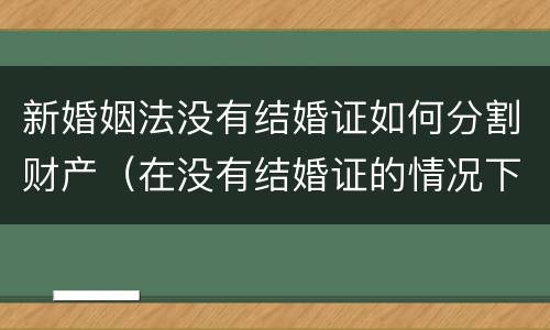 新婚姻法没有结婚证如何分割财产（在没有结婚证的情况下分割财产）
