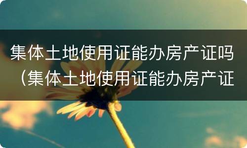 集体土地使用证能办房产证吗（集体土地使用证能办房产证吗）