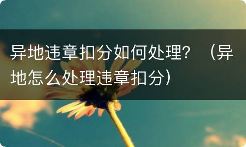 异地违章扣分如何处理？（异地怎么处理违章扣分）