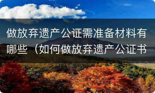 做放弃遗产公证需准备材料有哪些（如何做放弃遗产公证书）