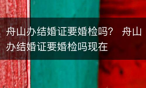 舟山办结婚证要婚检吗？ 舟山办结婚证要婚检吗现在