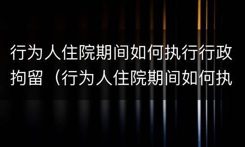 行为人住院期间如何执行行政拘留（行为人住院期间如何执行行政拘留的规定）