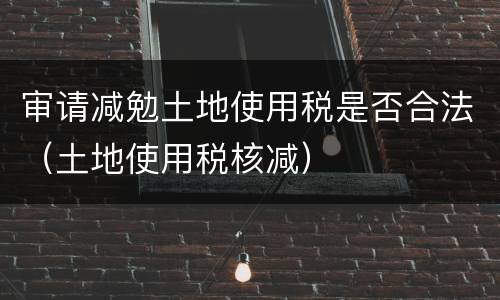 审请减勉土地使用税是否合法（土地使用税核减）