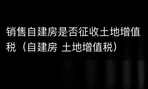 销售自建房是否征收土地增值税（自建房 土地增值税）
