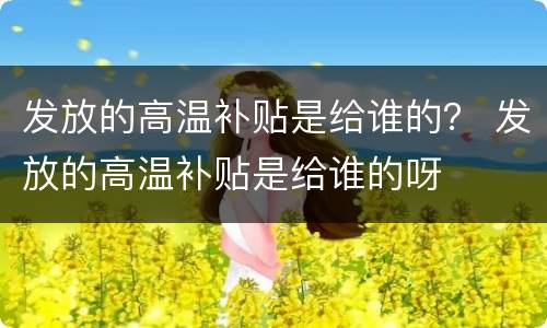 发放的高温补贴是给谁的？ 发放的高温补贴是给谁的呀