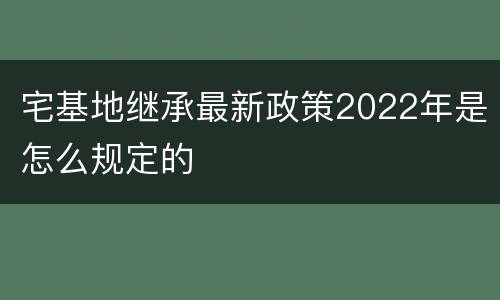 宅基地继承最新政策2022年是怎么规定的