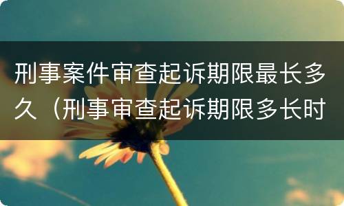 刑事案件审查起诉期限最长多久（刑事审查起诉期限多长时间）