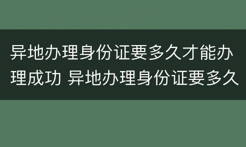 异地办理身份证要多久才能办理成功 异地办理身份证要多久才能办理成功呀