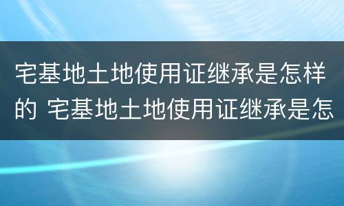 宅基地土地使用证继承是怎样的 宅基地土地使用证继承是怎样的手续