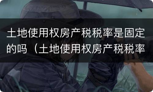 土地使用权房产税税率是固定的吗（土地使用权房产税税率是固定的吗怎么算）