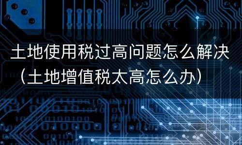 土地使用税过高问题怎么解决（土地增值税太高怎么办）